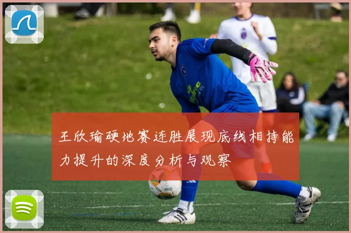 王欣瑜硬地赛连胜展现底线相持能力提升的深度分析与观察